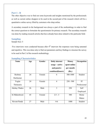 Part 1 - B
The other objective was to find out some keywords and insights mentioned by the professionals
as well as current online shoppers to be used in the second part of the research which will be a
quantitative online survey filled by customers who shop online.

A secondary research in the background was always a part of the methodology in order to find
the correct questions to formulate the questionnaire for primary research. The secondary research
was done by reading research articles that have already been done related to this particular field.

Sampling
Sample Size: 5

Five interviews were conducted because after 4th interview the responses were being saturated
and repetitive. This was done only to find out parameters and key findings to structure the survey
to be used in Part 2 of the research methodology.

Sampling Characteristics
    Name              Age            Gender          Daily internet       Money        Occupation
                                                     usage – active     spent online
                                                      and passive       per month
                                                    combined(hours)         (Rs.)
    Reshma             24            Female                6             500-1000         Student
  Harikumar
    Yogita             24            Female                4             250 - 500          IT
  Thelasaria                                                                           Professional
Akshay Thakre          26             Male                 3                250            Self
                                                                                        Employed
Iti Maheshwari         45            Female              2.5 - 3            500           Home
                                                                                          Maker
 Revant Pande          27             Male                4-6               1000          Student




                                                                                                    22
 