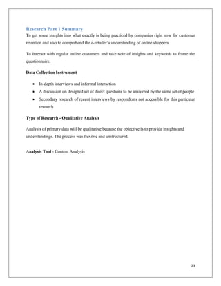 Research Part 1 Summary
To get some insights into what exactly is being practiced by companies right now for customer
retention and also to comprehend the e-retailer’s understanding of online shoppers.

To interact with regular online customers and take note of insights and keywords to frame the
questionnaire.

Data Collection Instrument

      In-depth interviews and informal interaction
      A discussion on designed set of direct questions to be answered by the same set of people
      Secondary research of recent interviews by respondents not accessible for this particular
       research

Type of Research - Qualitative Analysis

Analysis of primary data will be qualitative because the objective is to provide insights and
understandings. The process was flexible and unstructured.


Analysis Tool - Content Analysis




                                                                                                23
 