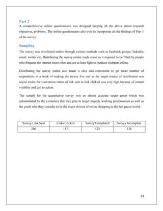 Part 2
A comprehensive online questionnaire was designed keeping all the above stated research
objectives, problems. The online questionnaire also tried to incorporate all the findings of Part 1
of the survey.

Sampling
The survey was distributed online through various methods such as facebook groups, linkedin,
email, twitter etc. Distributing the survey online made sense as it required to be filled by people
who frequent the internet more often and are at least light to medium shoppers online.

Distributing the survey online also made it easy and convenient to get more number of
respondents in a week of making the survey live and as the major source of distribution was
social media the conversion ration of link sent to link clicked was very high because of instant
visibility and call to action.

The sample for the quantitative survey was an almost accurate target group which was
substantiated by the e-retailers that they plan to target majorly working professionals as well as
the youth who they consider to be the major drivers of online shopping in the fast paced world.




  Survey Link Sent               Links Clicked      Survey Completed         Survey Incomplete
          200                        151                    125                      126




                                                                                                  24
 