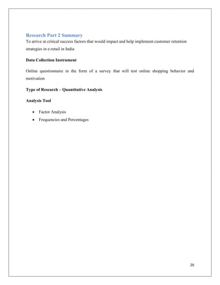 Research Part 2 Summary
To arrive at critical success factors that would impact and help implement customer retention
strategies in e-retail in India

Data Collection Instrument

Online questionnaire in the form of a survey that will test online shopping behavior and
motivation

Type of Research – Quantitative Analysis

Analysis Tool

       Factor Analysis
       Frequencies and Percentages




                                                                                                26
 