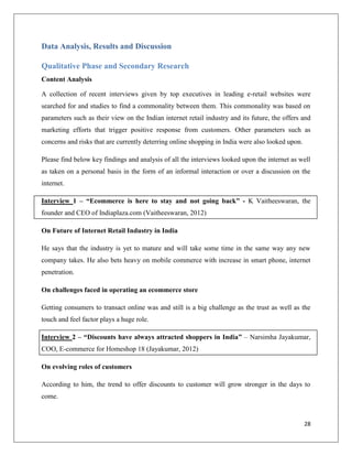 Data Analysis, Results and Discussion

Qualitative Phase and Secondary Research
Content Analysis

A collection of recent interviews given by top executives in leading e-retail websites were
searched for and studies to find a commonality between them. This commonality was based on
parameters such as their view on the Indian internet retail industry and its future, the offers and
marketing efforts that trigger positive response from customers. Other parameters such as
concerns and risks that are currently deterring online shopping in India were also looked upon.

Please find below key findings and analysis of all the interviews looked upon the internet as well
as taken on a personal basis in the form of an informal interaction or over a discussion on the
internet.

Interview 1 – “Ecommerce is here to stay and not going back” - K Vaitheeswaran, the
founder and CEO of Indiaplaza.com (Vaitheeswaran, 2012)

On Future of Internet Retail Industry in India

He says that the industry is yet to mature and will take some time in the same way any new
company takes. He also bets heavy on mobile commerce with increase in smart phone, internet
penetration.

On challenges faced in operating an ecommerce store

Getting consumers to transact online was and still is a big challenge as the trust as well as the
touch and feel factor plays a huge role.

Interview 2 – “Discounts have always attracted shoppers in India” – Narsimha Jayakumar,
COO, E-commerce for Homeshop 18 (Jayakumar, 2012)

On evolving roles of customers

According to him, the trend to offer discounts to customer will grow stronger in the days to
come.


                                                                                                  28
 