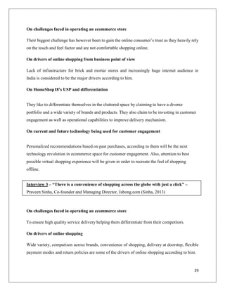 On challenges faced in operating an ecommerce store

Their biggest challenge has however been to gain the online consumer’s trust as they heavily rely
on the touch and feel factor and are not comfortable shopping online.

On drivers of online shopping from business point of view

Lack of infrastructure for brick and mortar stores and increasingly huge internet audience in
India is considered to be the major drivers according to him.

On HomeShop18’s USP and differentiation


They like to differentiate themselves in the cluttered space by claiming to have a diverse
portfolio and a wide variety of brands and products. They also claim to be investing in customer
engagement as well as operational capabilities to improve delivery mechanism.

On current and future technology being used for customer engagement


Personalized recommendations based on past purchases, according to them will be the next
technology revolution in ecommerce space for customer engagement. Also, attention to best
possible virtual shopping experience will be given in order to recreate the feel of shopping
offline.


Interview 3 – “There is a convenience of shopping across the globe with just a click” –
Praveen Sinha, Co-founder and Managing Director, Jabong.com (Sinha, 2013)



On challenges faced in operating an ecommerce store

To ensure high quality service delivery helping them differentiate from their competitors.

On drivers of online shopping

Wide variety, comparison across brands, convenience of shopping, delivery at doorstep, flexible
payment modes and return policies are some of the drivers of online shopping according to him.



                                                                                               29
 