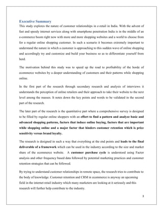 Executive Summary
This study explores the nature of customer relationships in e-retail in India. With the advent of
fast and speedy internet services along with smartphone penetration India is in the middle of an
e-commerce boom right now with more and more shopping websites and a world to choose from
for a regular online shopping customer. In such a scenario it becomes extremely important to
understand the nature in which a customer is approaching to this sudden wave of online shopping
and accordingly try and customize and build your business so as to differentiate yourself from
herd.

The motivation behind this study was to speed up the road to profitability of the horde of
ecommerce websites by a deeper understanding of customers and their patterns while shopping
online.

In the first part of the research through secondary research and analysis of interviews it
understands the perception of online retailers and their approach to take their website to the next
level among the masses. It notes down the key points and words to be validated in the second
part of the research.

The later part of the research is the quantitative part where a comprehensive survey is designed
to be filled by regular online shoppers with an effort to find a pattern and analyze basic and
advanced shopping patterns, factors that induce online buying, factors that are important
while shopping online and a major factor that hinders customer retention which is price
sensitivity versus brand loyalty.

The research is designed in such a way that everything at the end points and leads to the final
deliverable of a framework which can be used in the industry according to the size and market
share of the ecommerce website. A customer purchase cycle is understood using Factor
analysis and other frequency based data followed by potential marketing practices and customer
retention strategies that can be followed.

By trying to understand customer relationships in remote space, the research tries to contribute to
the body of knowledge. Customer retention and CRM in ecommerce is anyway an upcoming
field in the internet retail industry which many marketers are looking at it seriously and this
research will further help contribute to the industry.

                                                                                                  3
 