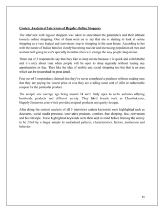 Content Analysis of Interviews of Regular Online Shoppers

The interview with regular shoppers was taken to understand the parameters and their attitude
towards online shopping. One of them went on to say that she is starting to look at online
shopping as a very logical and convenient step to shopping in the near future. According to her
with the nature of Indian families slowly becoming nuclear and increasing population of men and
women both going to work specially in metro cities will change the way people shop online.

Three out of 5 respondents say that they like to shop online because it is quick and comfortable
and it’s only about time when people will be open to shop regularly without having any
apprehension or fear. They like the idea of mobile and social shopping too but that is an area
which can be researched on great detail.

Four out of 5 respondents claimed that they’ve never completed a purchase without making sure
that they are paying the lowest price or else they are availing some sort of offer or redeemable
coupon for the particular product.

The sample size average age being around 24 were fairly open to niche websites offering
handmade products and different variety. They liked brands such as Chumbak.com,
HappilyUnmarries.com which provided original products and quirky designs.

After doing the content analysis of all 5 interviews certain keywords were highlighted such as
discounts, social media presence, innovative products, comfort, free shipping, fast, convenient
and fast lifestyle. These highlighted keywords were then kept in mind before framing the survey
to be filled by a larger sample to understand patterns, characteristics, factors, motivation and
behavior.




                                                                                             31
 