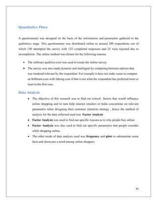 Quantitative Phase


A questionnaire was designed on the basis of the information and parameters gathered in the
qualitative stage. This questionnaire was distributed online to around 200 respondents out of
which 150 attempted the survey with 125 completed responses and 25 were rejected due to
incompletion. The online method was chosen for the following reasons.

      The software qualtrics.com was used to create the online survey.
    The survey was also made dynamic and intelligent by comparing between options that
       was rendered relevant by the respondent. For example it does not make sense to compare
       an Infibeam.com with Jabong.com if that is not what the respondent has preferred most or
       least in the first case.

Data Analysis
          The objective of this research was to find out critical factors that would influence
           online shopping and in turn help internet retailers in India concentrate on relevant
           parameters when designing their customer retention strategy , hence the method of
           analysis for the data collected used was Factor Analysis
          Factor Analysis was used to find our specific reasons as to why people buy online.
          Factor Analysis was also used to find out specific parameters that people consider
           while shopping online.
          The other mode of data analysis used was frequency and plots to substantiate some
           facts and showcase a trend among online shoppers.




                                                                                                32
 