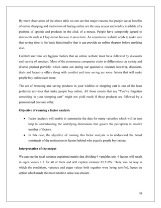 By mere observation of the above table we can see that major reasons that people see as benefits
of online shopping and motivation of buying online are the easy access and readily available of a
plethora of options and products in the click of a mouse. People have completely agreed to
statements such as I buy online because it saves time. An ecommerce website needs to make sure
that saving time is the basic functionality that it can provide an online shopper before anything
else.

Comfort and time are hygiene factors that an online website must have followed by discounts
and variety of products. Most of the ecommerce companies claim to differentiate on variety and
diverse product portfolio which came out during our qualitative research however, discounts,
deals and lucrative offers along with comfort and time saving are some factors that will make
people buy online even more.

The act of browsing and saving products in your wishlist or shopping cart is one of the least
preferred activities that make people buy online. All those emails that say “You’ve forgotten
something in your shopping cart” might not yield result if those products are followed by a
personalized discount offer.

Objective of running a factor analysis

       Factor analysis will enable to summarize the data for many variables which will in turn
        help in understanding the underlying dimensions that govern the perception in smaller
        number of factors.
       In this case, the objective of running this factor analysis is to understand the broad
        constructs of the motivation or factors behind why exactly people buy online.

Interpretation of the output

We can see the total variance explained matrix that dividing 9 variables into 4 factors will result
in eigen values > 1 for all of them and will explain variance 65.610%. There was no way in
which the conditions, variance and eigen values both together were being satisfied, hence an
option which made the most intuitive sense was chosen.




                                                                                                39
 