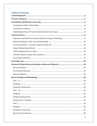Table of Contents
Acknowledgements ...........................................................................................................................2
Executive Summary ..........................................................................................................................3
Introduction and Rationale of the study ...........................................................................................6
   Contribution to Body of Knowledge ......................................................................................................... 8
   Contribution to Industry ............................................................................................................................ 8
   Understanding Scope of Customer Relationship in remote space ............................................................ 8
Literature Review .............................................................................................................................9
   Importance and Benefits of Customer Retention strategy in Marketing ................................................... 9
   Retention Strategies in B2C Service Relationships ................................................................................ 10
   Customer Retention – Customer Acquisition trade off ........................................................................... 12
   Scope of Indian Internet Retail ............................................................................................................... 13
   Online Shopper behavior in India ........................................................................................................... 14
   Customer retention, loyalty and e-commerce ......................................................................................... 16
   Social Media and CRM ........................................................................................................................... 17
Knowledge Gap .............................................................................................................................. 18
Research Problem, Research Questions and Research Objective .................................................... 18
   Research Problem ................................................................................................................................... 18
   Key Research Questions ......................................................................................................................... 19
   Research Objective ................................................................................................................................. 19
Research Design and Methodology ................................................................................................. 20
   Part 1 - A ................................................................................................................................................. 20
   Sampling ................................................................................................................................................. 21
   Sampling Characteristics ........................................................................................................................ 21
   Part 1 - B ................................................................................................................................................. 22
   Sampling ................................................................................................................................................. 22
   Sampling Characteristics ........................................................................................................................ 22
   Research Part 1 Summary ....................................................................................................................... 23
   Part 2 ....................................................................................................................................................... 24
   Sampling ................................................................................................................................................. 24
   Sampling Characteristics ........................................................................................................................ 25
   Research Part 2 Summary ....................................................................................................................... 26

                                                                                                                                                                  4
 