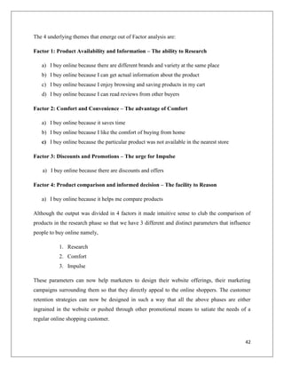 The 4 underlying themes that emerge out of Factor analysis are:

Factor 1: Product Availability and Information – The ability to Research

   a) I buy online because there are different brands and variety at the same place
   b) I buy online because I can get actual information about the product
   c) I buy online because I enjoy browsing and saving products in my cart
   d) I buy online because I can read reviews from other buyers

Factor 2: Comfort and Convenience – The advantage of Comfort

   a) I buy online because it saves time
   b) I buy online because I like the comfort of buying from home
   c) I buy online because the particular product was not available in the nearest store

Factor 3: Discounts and Promotions – The urge for Impulse

    a) I buy online because there are discounts and offers

Factor 4: Product comparison and informed decision – The facility to Reason

   a) I buy online because it helps me compare products

Although the output was divided in 4 factors it made intuitive sense to club the comparison of
products in the research phase so that we have 3 different and distinct parameters that influence
people to buy online namely,

           1. Research
           2. Comfort
           3. Impulse

These parameters can now help marketers to design their website offerings, their marketing
campaigns surrounding them so that they directly appeal to the online shoppers. The customer
retention strategies can now be designed in such a way that all the above phases are either
ingrained in the website or pushed through other promotional means to satiate the needs of a
regular online shopping customer.



                                                                                              42
 