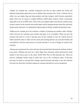 Flipkart for example has a product comparison tool like no other website has which will
definitely help people spend more time on flipkart than anywhere else. It has a software tool in
which you can simply drag and drop products and thus compare which become particularly
handy when you are trying to compare different mobile phone features which is practically
impossible to do in an offline store. Thus in this way Flipkart makes sure that the customer stays
on their website for the research and comfort phase and by pushing discount deals like cash back,
loyalty points, discounts it is satiating the impulse phase to finally complete the purchase cycle.

YeBhi.com for example gives the customer a window of returning any product within 100 days
which will give the customer extra comfort and space to try its product. When you give the
customer that kind of a room it becomes easy for the customer to trust the website however
efforts should be taken to make sure the return and exchange policies are customer friendly and
well defined so that the entire process is smooth and there is no sort of fatigue be caused to the
customer.

Jabong.com continuously has more and more discount and deals that promise products at throw
away prices. Infibeam.com also has a daily Magic Box promotion which promised the listed
product at the lowest price on the entire World Wide Web on that particular day. These are
however challenger brands trying to make their way in the e-commerce space. It becomes
necessary for them to surround their strategy around discounts and deals to lure the customer
first and wow them later with their impressive customer and delivery service mechanism.




                                                                                                  43
 