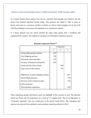 Analysis of perceived importance of different factors while buying online


In a similar fashion factor analysis was run on a question where people were asked to rate the
factors they deemed important buying online. This question was asked in order to arrive at
factors and come to a consensus whether e-retailers as well as online shoppers are in line with
what they thinking are necessary and important in an ecommerce website.

A 3 factor analysis was run which satisfied the eigen value greater than 1 condition and
explained 65% variance. The method of extraction was Principal Component Analysis.



                                Rotated Component Matrixa,b
                                                                 Component
                                                          1          2       3
             -All possible payment options                .819
             -Free Shipping services                      .790
             -Discounts, deals and offers                 .729
             -Security of financial information           .568
             -Look and feel of the website                           .869
             -Ease of use of the website                             .739


             -Reputation of online shopping website                          .659
             -Social Media presence                                          .736
             -Reviews of the website by other                                .716
             online customers
             -Prior purchase experience                                      .628



Three underlying groups and themes came into highlight in this exercise as well. The question
asked was Please rate the importance on a scale of 1-5 ranging from “Not at all important” to
“Extremely important” that you would give to the factors listed below. The statements and
options were derived from qualitative and secondary research performed in Part 1.


                                                                                            44
 