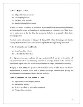 Factor 1: Hygiene Factors

   a) All possible payment options
   b) Free Shipping services
   c) Discounts, deals and offers
   d) Security of financial information

In order to win over a customer an ecommerce website should make sure that these factors are
well present and if present well stated on the website to gain the customer’s trust. These factors
can be looked upon as the first thing that a customer looks for in an e-retail website before
making a purchase.

This fact is also substantiated by (Ganguly & Dash, 2009) where the findings state that the
security of information was considered the most important factor in generating online trust

Factor 2: Interactive and User friendly

   a) Ease of use of the website
   b) Look and feel of the website

If we dig deeper into neuro-marketing it is a proven fact that look and feel of the website will
play an important role in a user spending more time in looking at products of that website. The
colors should appeal to the user and the navigation should be simple, smooth and user friendly.

(Ganguly & Dash, 2009) also go on to state that online stores in India should use effective
implementation of website factors such as information design, communication, privacy and
security as a marketing tool and enhance purchase intention.

Factor 3: Reputation and Zero Moment of Truth

   a) Reputation of online shopping website
   b) Social Media presence
   c) Reviews of website by other online customers
   d) Prior purchase experience




                                                                                                  45
 