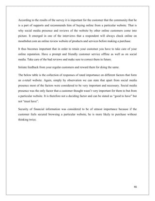 According to the results of the survey it is important for the customer that the community that he
is a part of supports and recommends him of buying online from a particular website. That is
why social media presence and reviews of the website by other online customers come into
picture. It emerged in one of the interviews that a respondent will always check online on
mouthshut.com an online review website of products and services before making a purchase.

It thus becomes important that in order to retain your customer you have to take care of your
online reputation. Have a prompt and friendly customer service offline as well as on social
media. Take care of the bad reviews and make sure to correct them in future.

Initiate feedback from your regular customers and reward them for doing the same.

The below table is the collection of responses of rated importance on different factors that form
an e-retail website. Again, simply by observation we can state that apart from social media
presence most of the factors were considered to be very important and necessary. Social media
presence was the only factor that a customer thought wasn’t very important for them to but from
a particular website. It is therefore not a deciding factor and can be stated as “good to have” but
not “must have”.

Security of financial information was considered to be of utmost importance because if the
customer feels secured browsing a particular website, he is more likely to purchase without
thinking twice.




                                                                                                46
 