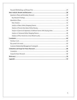 Research Methodology and Design Flow ............................................................................................... 27
Data Analysis, Results and Discussion ............................................................................................ 28
   Qualitative Phase and Secondary Research ............................................................................................ 28
      Key Research Findings ....................................................................................................................... 30
   Quantitative Phase .................................................................................................................................. 32
      Data Analysis ...................................................................................................................................... 32
      Analysis of Basic Online Shopping Patterns ...................................................................................... 33
      Analysis of Factors that induce Online Buying .................................................................................. 38
      Analysis of perceived importance of different factors while buying online ....................................... 44
      Analysis of Advanced Online Shopping Patterns ............................................................................... 48
      Analysis of Price Sensitivity versus Brand Loyalty ............................................................................ 55
Conclusion ...................................................................................................................................... 62
   Purchase Cycle ........................................................................................................................................ 62
   Key points to be noted ............................................................................................................................ 63
   Customer Relationship Management Framework.................................................................................. 66
Limitations and Scope for Future Research .................................................................................... 68
   Limitations .............................................................................................................................................. 68
   Scope for future Research ....................................................................................................................... 68
References ...................................................................................................................................... 70
Appendix ........................................................................................................................................ 72




                                                                                                                                                              5
 