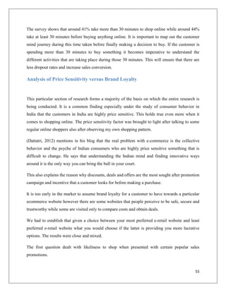 The survey shows that around 41% take more than 30 minutes to shop online while around 44%
take at least 30 minutes before buying anything online. It is important to map out the customer
mind journey during this time taken before finally making a decision to buy. If the customer is
spending more than 30 minutes to buy something it becomes imperative to understand the
different activities that are taking place during those 30 minutes. This will ensure that there are
less dropout rates and increase sales conversion.

Analysis of Price Sensitivity versus Brand Loyalty


This particular section of research forms a majority of the basis on which the entire research is
being conducted. It is a common finding especially under the study of consumer behavior in
India that the customers in India are highly price sensitive. This holds true even more when it
comes to shopping online. The price sensitivity factor was brought to light after talking to some
regular online shoppers also after observing my own shopping pattern.

(Dattatri, 2012) mentions in his blog that the real problem with e-commerce is the collective
behavior and the psyche of Indian consumers who are highly price sensitive something that is
difficult to change. He says that understanding the Indian mind and finding innovative ways
around it is the only way you can bring the ball in your court.

This also explains the reason why discounts, deals and offers are the most sought after promotion
campaign and incentive that a customer looks for before making a purchase.

It is too early in the market to assume brand loyalty for a customer to have towards a particular
ecommerce website however there are some websites that people perceive to be safe, secure and
trustworthy while some are visited only to compare costs and obtain deals.

We had to establish that given a choice between your most preferred e-retail website and least
preferred e-retail website what you would choose if the latter is providing you more lucrative
options. The results were close and mixed.

The first question dealt with likeliness to shop when presented with certain popular sales
promotions.


                                                                                                55
 