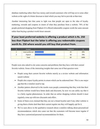 database marketing rather than lose money and reward customers who will hop on to some other
website at the sight of a better discount or deal which you may fail to provide at that time.

Another interesting fact that came to light was that people are open to the idea of loyalty
marketing, rewards and coupons in return of what they purchase from a website. 70% of the
people preferred shopping from Flipkart if it offered redeemable coupons worth the same amount
rather than buying a product worth lesser amount.

If your least preferred website is offering a product which is Rs. 250
less than Flipkart but the latter is offering you redeemable coupons
worth Rs. 250 where would you still buy that product from.
       #              Answer                                                 Response               %
       1          Least preferred                                               25              30%
       2              Flipkart                                                  58              70%
                       Total                                                    83             100%



People were also asked to cite some concerns and problems that they have with their current
favorite website. Some of the interesting insights that came out of that question were

          People using their current favorite website merely as a review website and information
           search website
          People also expect loyalty points in return which can be redeemed later. This is one major
           gap that the e-retailers need to tap.
          Another pattern observed in the results were people commenting that they wish that their
           favorite website would have better deals and discounts, by now we can safely say that it
           is a fairly regular phenomenon. In order that an online shopping website should it must
           regularly come up with new discounts and offers.
          Some of them even claimed that they are not a brand loyalist and if any other website is
           giving them a better deal than their current regular one they will happily opt for it.
          We’ve seen above in the qualitative research about e-retailers talking about personalized
           recommendations which also came out that the customers will become more regular if
           they have customized personal recommendations for them.

                                                                                                        59
 