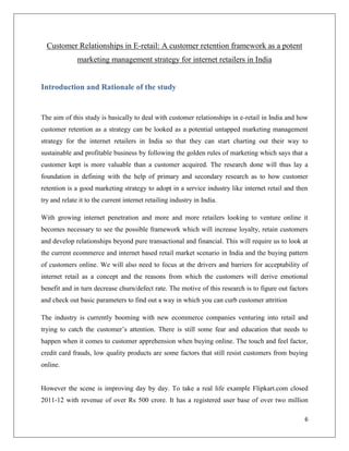 Customer Relationships in E-retail: A customer retention framework as a potent
              marketing management strategy for internet retailers in India


Introduction and Rationale of the study


The aim of this study is basically to deal with customer relationships in e-retail in India and how
customer retention as a strategy can be looked as a potential untapped marketing management
strategy for the internet retailers in India so that they can start charting out their way to
sustainable and profitable business by following the golden rules of marketing which says that a
customer kept is more valuable than a customer acquired. The research done will thus lay a
foundation in defining with the help of primary and secondary research as to how customer
retention is a good marketing strategy to adopt in a service industry like internet retail and then
try and relate it to the current internet retailing industry in India.

With growing internet penetration and more and more retailers looking to venture online it
becomes necessary to see the possible framework which will increase loyalty, retain customers
and develop relationships beyond pure transactional and financial. This will require us to look at
the current ecommerce and internet based retail market scenario in India and the buying pattern
of customers online. We will also need to focus at the drivers and barriers for acceptability of
internet retail as a concept and the reasons from which the customers will derive emotional
benefit and in turn decrease churn/defect rate. The motive of this research is to figure out factors
and check out basic parameters to find out a way in which you can curb customer attrition

The industry is currently booming with new ecommerce companies venturing into retail and
trying to catch the customer’s attention. There is still some fear and education that needs to
happen when it comes to customer apprehension when buying online. The touch and feel factor,
credit card frauds, low quality products are some factors that still resist customers from buying
online.


However the scene is improving day by day. To take a real life example Flipkart.com closed
2011-12 with revenue of over Rs 500 crore. It has a registered user base of over two million

                                                                                                  6
 