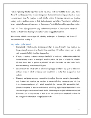 Further explaining the above purchase cycle, we can go on to say that Step 1 and Step 3 that is
Research and Impulse are the two most important factors in the shopping activity of an online
consumer every time. No purchase is made blindly without first comparing costs and checking
product reviews and then trying to find deals, discounts and offers. These factors will always
have a major influence and importance in the consumer’s mind before making a purchase online.

Step 2 and Step 4 are steps common only for first time customers or for customers who have
decided to shop from a shopping website they’ve not shopped before from.

Also the time allotted to these steps will also vary with respect to the category and degree of
involvement one is looking at.

Key points to be noted
      Internet and e-retail oriented companies are here to stay. Going by pure statistics and
       being extremely conservative about it there are at least 100 million internet users in India
       right now out of which 6 million shops online.
      Whether a customer experience was good or bad it is immensely important to concentrate
       on this because in order to cover your acquisition cost you need to increase the customer
       life time value. This is because a customer lost will also make you lose his/her entire
       network of family, friends and colleagues.
      Customers are not totally open to online shopping yet and hence are open to innovation
       and new ways in which companies can target them to make them a regular on their
       website.
      Discounts and deals are more rampant in the online shopping scenario than anywhere
       else. However, personalized and premium targeting might help your conversion rate even
       better than a mass discount offer which is available for everyone. This was validated after
       qualitative research as well as the results of the survey supported the facts that for both
       customer acquisition and retention the online community are majorly lured when they see
       a discount, sale or offer thrown at them as the one characteristic and behavior that will
       not change without an effort is of price sensitivity.




                                                                                                  63
 