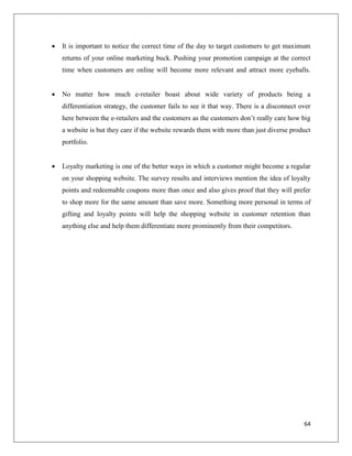    It is important to notice the correct time of the day to target customers to get maximum
    returns of your online marketing buck. Pushing your promotion campaign at the correct
    time when customers are online will become more relevant and attract more eyeballs.


   No matter how much e-retailer boast about wide variety of products being a
    differentiation strategy, the customer fails to see it that way. There is a disconnect over
    here between the e-retailers and the customers as the customers don’t really care how big
    a website is but they care if the website rewards them with more than just diverse product
    portfolio.


   Loyalty marketing is one of the better ways in which a customer might become a regular
    on your shopping website. The survey results and interviews mention the idea of loyalty
    points and redeemable coupons more than once and also gives proof that they will prefer
    to shop more for the same amount than save more. Something more personal in terms of
    gifting and loyalty points will help the shopping website in customer retention than
    anything else and help them differentiate more prominently from their competitors.




                                                                                            64
 