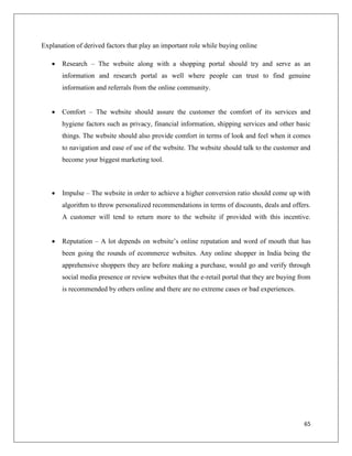 Explanation of derived factors that play an important role while buying online

      Research – The website along with a shopping portal should try and serve as an
       information and research portal as well where people can trust to find genuine
       information and referrals from the online community.


      Comfort – The website should assure the customer the comfort of its services and
       hygiene factors such as privacy, financial information, shipping services and other basic
       things. The website should also provide comfort in terms of look and feel when it comes
       to navigation and ease of use of the website. The website should talk to the customer and
       become your biggest marketing tool.



      Impulse – The website in order to achieve a higher conversion ratio should come up with
       algorithm to throw personalized recommendations in terms of discounts, deals and offers.
       A customer will tend to return more to the website if provided with this incentive.


      Reputation – A lot depends on website’s online reputation and word of mouth that has
       been going the rounds of ecommerce websites. Any online shopper in India being the
       apprehensive shoppers they are before making a purchase, would go and verify through
       social media presence or review websites that the e-retail portal that they are buying from
       is recommended by others online and there are no extreme cases or bad experiences.




                                                                                               65
 