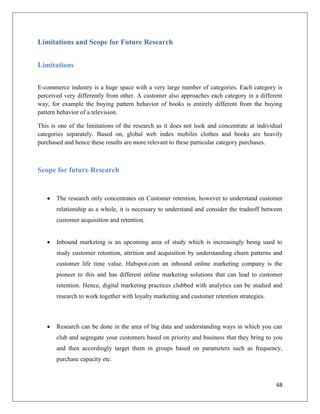 Limitations and Scope for Future Research


Limitations

E-commerce industry is a huge space with a very large number of categories. Each category is
perceived very differently from other. A customer also approaches each category in a different
way, for example the buying pattern behavior of books is entirely different from the buying
pattern behavior of a television.

This is one of the limitations of the research as it does not look and concentrate at individual
categories separately. Based on, global web index mobiles clothes and books are heavily
purchased and hence these results are more relevant to these particular category purchases.



Scope for future Research


      The research only concentrates on Customer retention, however to understand customer
       relationship as a whole, it is necessary to understand and consider the tradeoff between
       customer acquisition and retention.


      Inbound marketing is an upcoming area of study which is increasingly being used to
       study customer retention, attrition and acquisition by understanding churn patterns and
       customer life time value. Hubspot.com an inbound online marketing company is the
       pioneer to this and has different online marketing solutions that can lead to customer
       retention. Hence, digital marketing practices clubbed with analytics can be studied and
       research to work together with loyalty marketing and customer retention strategies.



      Research can be done in the area of big data and understanding ways in which you can
       club and segregate your customers based on priority and business that they bring to you
       and then accordingly target them in groups based on parameters such as frequency,
       purchase capacity etc.



                                                                                             68
 