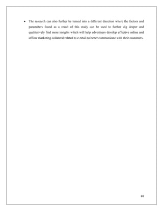    The research can also further be turned into a different direction where the factors and
    parameters found as a result of this study can be used to further dig deeper and
    qualitatively find more insights which will help advertisers develop effective online and
    offline marketing collateral related to e-retail to better communicate with their customers.




                                                                                             69
 