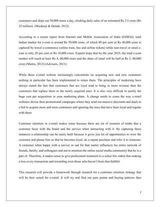 customers and ships out 30,000 items a day, clocking daily sales of an estimated Rs 2.5 crore (Rs
25 million). (Mookerji & Shinde, 2012)


According to a recent report from Internet and Mobile Association of India (IAMAI), total
Indian market for e-com is around Rs 50,000 crore, of which 80 per cent or Rs 40,000 crore is
captured by travel e-commerce (online train, bus and airline tickets) while non-travel or retail e-
com is only 20 per cent or Rs 10,000 crore. Experts hope that by the year 2025, the total e-com
market will reach at least Rs 4, 00,000 crore and the share of retail will be half at Rs 2, 00,000
crore (Maitra, 2012) (Advisors, 2011).


While these e-retail website increasingly concentrate on acquiring new and new customers
nothing in particular has been implemented to retain them. The principles of marketing have
always stated the fact that customers that are loyal tend to bring in more revenue than the
customers that replace them or the newly acquired ones. It is also very difficult to justify the
huge cost per acquisition in your marketing plans. A change needs to come the way e-retail
websites devise their promotional campaigns where they send out massive discounts and deals in
a bid to acquire more and more customers and ignoring the ones that have been loyal and regular
with them.


Customer retention in e-retail makes sense because there are lot of moment of truths that a
customer faces with the brand and the service when interacting with it. By capturing these
instances a relationship can be easily built because it gives you lot of opportunities to wow the
customer and please him so that he becomes loyal, do a repeat purchase and refer it to someone.
A customer when happy with a service or sad for that matter influences his entire network of
friends, family, and colleagues and not to mention the online social media community that he is a
part of. Therefore, it makes sense to give preferential treatment to a select few rather that making
a loss every transaction and rewarding even those who haven’t been that faithful.


This research will provide a framework through research for a customer retention strategy that
will be best suited for e-retail. It will try and find out pain points and buying patterns thus



                                                                                                  7
 