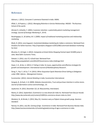 References

Advisors, I. (2011). Consumer E-commerce Potential in India. IAMAI.

Aflaki, S., & Popescu, I. (2012). Managing Retention in Service Relationships. INSEAD - The Business
School of the world.

Ahmed, R., & Buttle, F. (2001). Customer retention: a potentially potent marketing management
strategy. Journal of Strategic Marketing 9 , 29-45.

Basalingappa, A., & Subhas, M. S. (2009). Impact of traditional marketing practices and relationship
marketing.

Bhatt, R. (2012, June Auguest). Customized database marketing for Indian e-commerce. Retrieved from
Analytics for better business: http://rajanalytics.blogspot.in/2012/08/customized-database-marketing-
for.html

Bhushan, R., & Singh, S. (2012). Companies at Great Online Shopping Festival report 50-80% jump in
sales. New Delhi: Economic Times.

Dattatri, S. (2012, July 17). A fresh look. Retrieved from
http://blog.sanjaydattatri.com/2012/07/ecommerce-india-challenge.html

Dawn, S. K., & Kar, U. (2011). E-Tailing in India: Its issues, opportunities and effective strategies for
growth and development. International Journal of Multidisciplinary Research .

Dong, Y., Yao, Y., & Cui, T. H. (2011). When Acquisition Spoils Retention:Direct Selling vs Delegation
under CRM. Informs - Management Science .

Euromonitor. (2012). Internet Retailing in India. Euromonitor International.

Ganguly, B., & Dash, S. B. (2009). Website characteristics, Trust and purchase intention in online stores.
Journal of information science and technology , 23.

Jayakumar, N. (2012, December 12). (A. Mascarenhas, Interviewer)

Maitra, D. (2012, September). Ecommerce is a new dream for India Inc. Retrieved from Deccan Herald:
http://www.deccanherald.com/content/210955/e-commerce-dream-india-inc.html

Mookerji, N., & Shinde, S. (2012, May 31). Investors wary as Flipkart shows growth pangs. Business
Standard .

Namazi, N. (2011, July 20). Coming of Age : Ecommerce in India. Retrieved from Business Review India:
http://www.businessreviewindia.in/marketing/web/coming-of-age-e-commerce-in-india




                                                                                                            70
 