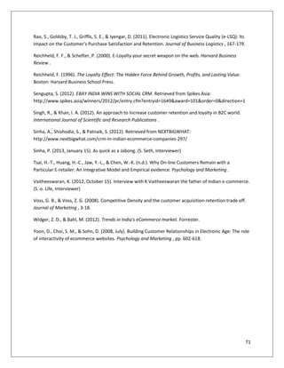 Rao, S., Goldsby, T. J., Griffis, S. E., & Iyengar, D. (2011). Electronic Logistics Service Quality (e-LSQ): Its
Impact on the Customer’s Purchase Satisfaction and Retention. Journal of Business Logistics , 167-179.

Reichheld, F. F., & Schefter, P. (2000). E-Loyalty your secret weapon on the web. Harvard Business
Review .

Reichheld, F. (1996). The Loyalty Effect: The Hidden Force Behind Growth, Profits, and Lasting Value.
Boston: Harvard Business School Press.

Sengupta, S. (2012). EBAY INDIA WINS WITH SOCIAL CRM. Retrieved from Spikes.Asia:
http://www.spikes.asia/winners/2012/pr/entry.cfm?entryid=1649&award=101&order=0&direction=1

Singh, R., & Khan, I. A. (2012). An approach to Increase customer retention and loyalty in B2C world.
International Journal of Scientific and Research Publications .

Sinha, A., Shishodia, S., & Patnaik, S. (2012). Retrieved from NEXTBIGWHAT:
http://www.nextbigwhat.com/crm-in-indian-ecommerce-companies-297/

Sinha, P. (2013, January 15). As quick as a Jabong. (S. Seth, Interviewer)

Tsai, H.-T., Huang, H.-C., Jaw, Y.-L., & Chen, W.-K. (n.d.). Why On-line Customers Remain with a
Particular E-retailer: An Integrative Model and Empirical evidence. Psychology and Marketing .

Vaitheeswaran, K. (2012, October 15). Interview with K Vaitheeswaran the father of Indian e-commerce.
(S. o. Life, Interviewer)

Voss, G. B., & Voss, Z. G. (2008). Competitive Density and the customer acquisition-retention trade off.
Journal of Marketing , 3-18.

Widger, Z. D., & Bahl, M. (2012). Trends in India's eCommerce market. Forrester.

Yoon, D., Choi, S. M., & Sohn, D. (2008, July). Building Customer Relationships in Electronic Age: The role
of interactivity of ecommerce websites. Psychology and Marketing , pp. 602-618.




                                                                                                                   71
 