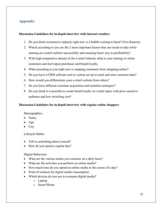 Appendix


Discussion Guidelines for in-depth interview with internet retailers

   1. Do you think ecommerce industry right now is a bubble waiting to burst? Give Reasons.
   2. Which according to you are the 2 most important factors that one needs to take while
       running an e-retail website successfully and ensuring faster way to profitability?
   3. With high competitive density in the e-retail industry what is your strategy to retain
       customers and fuel repeat purchases and brand loyalty.
   4. What according to you right now is stopping customers from shopping online?
   5. Do you have a CRM software tool or system set up to track and store customer data?
   6. How would you differentiate your e-retail website from others?
   7. Do you have different customer acquisition and retention strategies?
   8. Do you think it is possible to create brand loyalty in e-retail space with price sensitive
       audience and low switching cost?

Discussion Guidelines for in-depth interview with regular online shoppers

   Demographics
    Name
    Age
    City

   Lifestyle Habits

      Tell us something about yourself
      How do you spend a regular day?

   Digital Behaviour
    What are the various media you consume on a daily basis?
    What are the activities you perform on online media?
    How much time do you spend on online media in the course of a day?
    Point of contacts for digital media consumption
    Which devices do you use to consume digital media?
           o Laptop
           o Smart Phone

                                                                                                   72
 