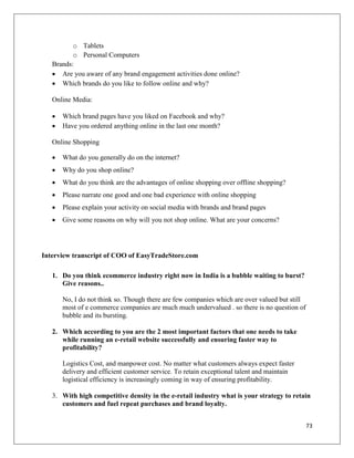 o Tablets
          o Personal Computers
   Brands:
    Are you aware of any brand engagement activities done online?
    Which brands do you like to follow online and why?

   Online Media:

      Which brand pages have you liked on Facebook and why?
      Have you ordered anything online in the last one month?

   Online Shopping

      What do you generally do on the internet?
      Why do you shop online?
      What do you think are the advantages of online shopping over offline shopping?
      Please narrate one good and one bad experience with online shopping
      Please explain your activity on social media with brands and brand pages
      Give some reasons on why will you not shop online. What are your concerns?




Interview transcript of COO of EasyTradeStore.com

   1. Do you think ecommerce industry right now in India is a bubble waiting to burst?
      Give reasons..

       No, I do not think so. Though there are few companies which are over valued but still
       most of e commerce companies are much much undervalued . so there is no question of
       bubble and its bursting.

   2. Which according to you are the 2 most important factors that one needs to take
      while running an e-retail website successfully and ensuring faster way to
      profitability?

       Logistics Cost, and manpower cost. No matter what customers always expect faster
       delivery and efficient customer service. To retain exceptional talent and maintain
       logistical efficiency is increasingly coming in way of ensuring profitability.

   3. With high competitive density in the e-retail industry what is your strategy to retain
      customers and fuel repeat purchases and brand loyalty.


                                                                                               73
 