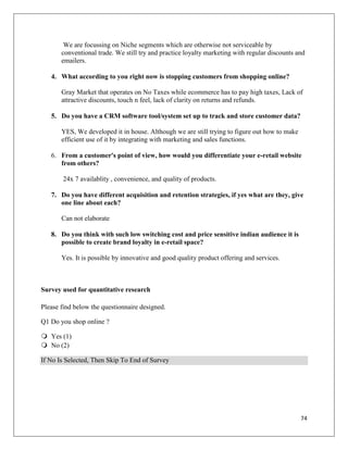 We are focussing on Niche segments which are otherwise not serviceable by
       conventional trade. We still try and practice loyalty marketing with regular discounts and
       emailers.

   4. What according to you right now is stopping customers from shopping online?

       Gray Market that operates on No Taxes while ecommerce has to pay high taxes, Lack of
       attractive discounts, touch n feel, lack of clarity on returns and refunds.

   5. Do you have a CRM software tool/system set up to track and store customer data?

       YES, We developed it in house. Although we are still trying to figure out how to make
       efficient use of it by integrating with marketing and sales functions.

   6. From a customer's point of view, how would you differentiate your e-retail website
      from others?

        24x 7 availablity , convenience, and quality of products.

   7. Do you have different acquisition and retention strategies, if yes what are they, give
      one line about each?

       Can not elaborate

   8. Do you think with such low switching cost and price sensitive indian audience it is
      possible to create brand loyalty in e-retail space?

       Yes. It is possible by innovative and good quality product offering and services.



Survey used for quantitative research

Please find below the questionnaire designed.

Q1 Do you shop online ?

 Yes (1)
 No (2)

If No Is Selected, Then Skip To End of Survey




                                                                                               74
 