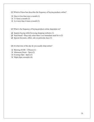 Q2 Which of these best describes the frequency of buying products online?

 Once or less than once a month (1)
 2-3 times a month (2)
 4 or more than 4 times a month (3)



Q3 What is the frequency of buying products online dependent on?

 Impulse buying while browsing shopping websites (1)
 Need based - Shop only when there is an immediate need for it (2)
 Special discounts, offers, sale on particular days (3)



Q4 At what time of the day do you usually shop online?

   Morning (8AM - 12Noon) (1)
   Afternoon (Noon - 5pm) (2)
   Evening (5pm - 8pm) (3)
   NIght (8pm onwards) (4)




                                                                            75
 