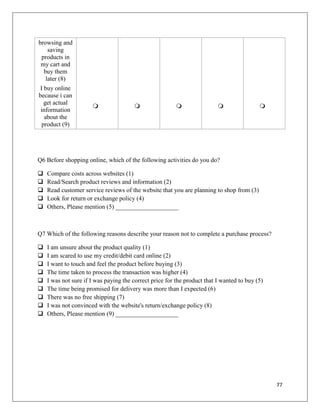 browsing and
    saving
 products in
 my cart and
  buy them
   later (8)
 I buy online
because i can
   get actual
                                                                                       
 information
   about the
  product (9)




Q6 Before shopping online, which of the following activities do you do?

   Compare costs across websites (1)
   Read/Search product reviews and information (2)
   Read customer service reviews of the website that you are planning to shop from (3)
   Look for return or exchange policy (4)
   Others, Please mention (5) ____________________



Q7 Which of the following reasons describe your reason not to complete a purchase process?

   I am unsure about the product quality (1)
   I am scared to use my credit/debit card online (2)
   I want to touch and feel the product before buying (3)
   The time taken to process the transaction was higher (4)
   I was not sure if I was paying the correct price for the product that I wanted to buy (5)
   The time being promised for delivery was more than I expected (6)
   There was no free shipping (7)
   I was not convinced with the website's return/exchange policy (8)
   Others, Please mention (9) ____________________




                                                                                                77
 