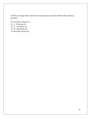 Q10 On an average, How much time do you spend on an online website before making a
purchase?

   Less than 5 minutes (1)
   5 - 15 minutes (2)
   15 - 30 minutes (3)
   30 - 60 minutes (4)
   More than an hour (5)




                                                                                     79
 