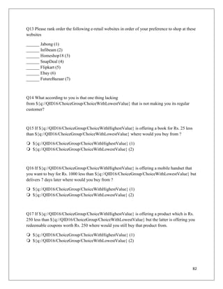 Q13 Please rank order the following e-retail websites in order of your preference to shop at these
websites

______ Jabong (1)
______ Infibeam (2)
______ Homeshop18 (3)
______ SnapDeal (4)
______ Flipkart (5)
______ Ebay (6)
______ FutureBazaar (7)



Q14 What according to you is that one thing lacking
from ${q://QID16/ChoiceGroup/ChoiceWithLowestValue} that is not making you its regular
customer?



Q15 If ${q://QID16/ChoiceGroup/ChoiceWithHighestValue} is offering a book for Rs. 25 less
than ${q://QID16/ChoiceGroup/ChoiceWithLowestValue} where would you buy from ?

 ${q://QID16/ChoiceGroup/ChoiceWithHighestValue} (1)
 ${q://QID16/ChoiceGroup/ChoiceWithLowestValue} (2)



Q16 If ${q://QID16/ChoiceGroup/ChoiceWithHighestValue} is offering a mobile handset that
you want to buy for Rs. 1000 less than ${q://QID16/ChoiceGroup/ChoiceWithLowestValue} but
delivers 7 days later where would you buy from ?

 ${q://QID16/ChoiceGroup/ChoiceWithHighestValue} (1)
 ${q://QID16/ChoiceGroup/ChoiceWithLowestValue} (2)



Q17 If ${q://QID16/ChoiceGroup/ChoiceWithHighestValue} is offering a product which is Rs.
250 less than ${q://QID16/ChoiceGroup/ChoiceWithLowestValue} but the latter is offering you
redeemable coupons worth Rs. 250 where would you still buy that product from.

 ${q://QID16/ChoiceGroup/ChoiceWithHighestValue} (1)
 ${q://QID16/ChoiceGroup/ChoiceWithLowestValue} (2)




                                                                                                82
 
