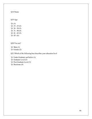 Q18 Name:



Q19 Age:

   (1)
   19 - 25 (2)
   26 - 30 (3)
   31 - 40 (4)
   41 - 45 (5)
   45+ (6)



Q20 You are?

 Male (1)
 Female (2)

Q21 Which of the following best describes your education level

   Under Graduate and below (1)
   Graduate Level (2)
   Post Graduate Level (3)
   Doctorate (4)




                                                                 83
 