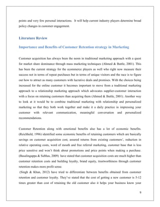 points and very few personal interactions. It will help current industry players determine broad
policy changes in customer engagement.


Literature Review

Importance and Benefits of Customer Retention strategy in Marketing


Customer acquisition has always been the norm in traditional marketing approach with a quest
for market share dominance through mass marketing techniques (Ahmed & Buttle, 2001). This
has been the current strategy for the ecommerce players as well who right now measure their
success not in terms of repeat purchases but in terms of unique visitors and the race is to figure
out how to attract as many customers with lucrative deals and promises. With the choices being
increased for the online customer it becomes important to move from a traditional marketing
approach to a relationship marketing approach which advocates supplier-customer interaction
with a focus on retaining customers than acquiring them (Ahmed & Buttle, 2001). Another way
to look at it would be to combine traditional marketing with relationship and personalized
marketing so that they both work together and make it a daily practice in impressing your
customer   with    relevant   communication,     meaningful    conversation   and    personalized
recommendations.


Customer Retention along with emotional benefits also has a lot of economic benefits.
(Reichheld, 1996) identified some economic benefits of retaining customers which are basically
savings on customer acquisition cost, assured returns from existing customers’, reduction in
relative operating costs, word of mouth and free referral marketing, customer base that is less
price sensitive and won’t think about promotions and price points when making a purchase.
(Basalingappa & Subhas, 2009) have stated that customer acquisition costs are much higher than
customer retention costs and building loyalty, brand equity, trustworthiness through customer
retention makes more profit sense.
(Singh & Khan, 2012) have tried to differentiate between benefits obtained from customer
retention and customer loyalty. They’ve stated that the cost of getting a new customer is 5-12
times greater than cost of retaining the old customer also it helps your business know your


                                                                                                9
 