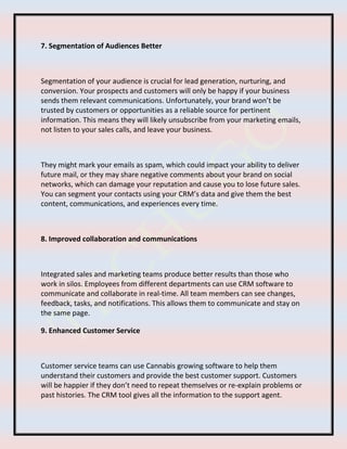 7. Segmentation of Audiences Better
Segmentation of your audience is crucial for lead generation, nurturing, and
conversion. Your prospects and customers will only be happy if your business
sends them relevant communications. Unfortunately, your brand won’t be
trusted by customers or opportunities as a reliable source for pertinent
information. This means they will likely unsubscribe from your marketing emails,
not listen to your sales calls, and leave your business.
They might mark your emails as spam, which could impact your ability to deliver
future mail, or they may share negative comments about your brand on social
networks, which can damage your reputation and cause you to lose future sales.
You can segment your contacts using your CRM’s data and give them the best
content, communications, and experiences every time.
8. Improved collaboration and communications
Integrated sales and marketing teams produce better results than those who
work in silos. Employees from different departments can use CRM software to
communicate and collaborate in real-time. All team members can see changes,
feedback, tasks, and notifications. This allows them to communicate and stay on
the same page.
9. Enhanced Customer Service
Customer service teams can use Cannabis growing software to help them
understand their customers and provide the best customer support. Customers
will be happier if they don’t need to repeat themselves or re-explain problems or
past histories. The CRM tool gives all the information to the support agent.
 