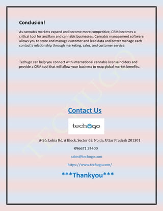 Conclusion!
As cannabis markets expand and become more competitive, CRM becomes a
critical tool for ancillary and cannabis businesses. Cannabis management software
allows you to store and manage customer and lead data and better manage each
contact’s relationship through marketing, sales, and customer service.
Techugo can help you connect with international cannabis license holders and
provide a CRM tool that will allow your business to reap global market benefits.
Contact Us
A-26, Lohia Rd, A Block, Sector 63, Noida, Uttar Pradesh 201301
096671 34400
sales@techugo.com
https://www.techugo.com/
***Thankyou***
 