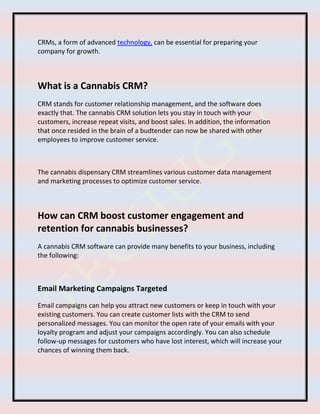 CRMs, a form of advanced technology, can be essential for preparing your
company for growth.
What is a Cannabis CRM?
CRM stands for customer relationship management, and the software does
exactly that. The cannabis CRM solution lets you stay in touch with your
customers, increase repeat visits, and boost sales. In addition, the information
that once resided in the brain of a budtender can now be shared with other
employees to improve customer service.
The cannabis dispensary CRM streamlines various customer data management
and marketing processes to optimize customer service.
How can CRM boost customer engagement and
retention for cannabis businesses?
A cannabis CRM software can provide many benefits to your business, including
the following:
Email Marketing Campaigns Targeted
Email campaigns can help you attract new customers or keep in touch with your
existing customers. You can create customer lists with the CRM to send
personalized messages. You can monitor the open rate of your emails with your
loyalty program and adjust your campaigns accordingly. You can also schedule
follow-up messages for customers who have lost interest, which will increase your
chances of winning them back.
 