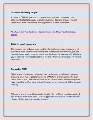Customer Ordering Insights
A cannabis CRM will give you a complete picture of your customers’ order
patterns. This tool allows you to analyze customer data and provide relevant
details for a more consultative and suggestive customer experience.
Also Read : Get Your Customers Back to Action with These Push Notification
Trends
Tailored loyalty program
The cannabis crm software gives you the information you need to reward loyal
customers. With customizable rewards and redemption requirements, you can
customize your loyalty program to suit your business. For example, this will allow
you to see who your repeat customers are and which ones are eligible for reward
incentives.
Cannabis CRM
CRMs, a type of advanced technology that can be used to help your company
grow, is a great way to get started. Some CRMs have proven results. The even
better news is that CRMs already have a track record. Some of these companies
have expanded to offer more tailored features to meet the needs of the cannabis
industry.
Although many of these ideas may be familiar, they will help you stay organized
and productive for many years. These suggestions will increase the effectiveness
of your CRM as well as your entire business.
 