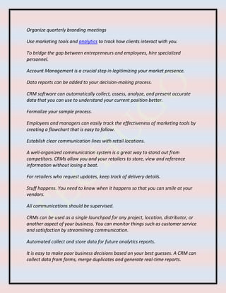 Organize quarterly branding meetings
Use marketing tools and analytics to track how clients interact with you.
To bridge the gap between entrepreneurs and employees, hire specialized
personnel.
Account Management is a crucial step in legitimizing your market presence.
Data reports can be added to your decision-making process.
CRM software can automatically collect, assess, analyze, and present accurate
data that you can use to understand your current position better.
Formalize your sample process.
Employees and managers can easily track the effectiveness of marketing tools by
creating a flowchart that is easy to follow.
Establish clear communication lines with retail locations.
A well-organized communication system is a great way to stand out from
competitors. CRMs allow you and your retailers to store, view and reference
information without losing a beat.
For retailers who request updates, keep track of delivery details.
Stuff happens. You need to know when it happens so that you can smile at your
vendors.
All communications should be supervised.
CRMs can be used as a single launchpad for any project, location, distributor, or
another aspect of your business. You can monitor things such as customer service
and satisfaction by streamlining communication.
Automated collect and store data for future analytics reports.
It is easy to make poor business decisions based on your best guesses. A CRM can
collect data from forms, merge duplicates and generate real-time reports.
 