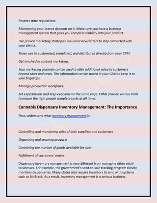Respect state regulations.
Maintaining your license depends on it. Make sure you have a business
management system that gives you complete visibility into your product.
Use proven marketing strategies like email newsletters to stay connected with
your clients.
These can be customized, templated, and distributed directly from your CRM.
Get involved in content marketing.
Your marketing channels can be used to offer additional value to customers
beyond sales and news. This information can be stored in your CRM to keep it at
your fingertips.
Manage production workflows.
Set expectations and keep everyone on the same page. CRMs provide various tools
to ensure the right people complete tasks at all times.
Cannabis Dispensary Inventory Management: The Importance
First, understand what inventory management is.
Controlling and monitoring sales of both suppliers and customers
Organizing and securing products
Containing the number of goods available for sale
Fulfillment of customers’ orders
Dispensary inventory management is very different from managing other retail
businesses. For example, the government’s seed-to-sale tracking program closely
monitors dispensaries. Many states also require inventory to sync with systems
such as BioTrack. As a result, inventory management is a serious business.
 