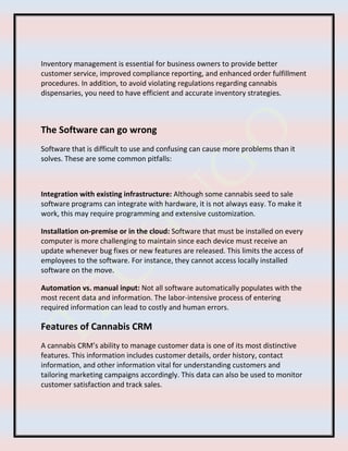 Inventory management is essential for business owners to provide better
customer service, improved compliance reporting, and enhanced order fulfillment
procedures. In addition, to avoid violating regulations regarding cannabis
dispensaries, you need to have efficient and accurate inventory strategies.
The Software can go wrong
Software that is difficult to use and confusing can cause more problems than it
solves. These are some common pitfalls:
Integration with existing infrastructure: Although some cannabis seed to sale
software programs can integrate with hardware, it is not always easy. To make it
work, this may require programming and extensive customization.
Installation on-premise or in the cloud: Software that must be installed on every
computer is more challenging to maintain since each device must receive an
update whenever bug fixes or new features are released. This limits the access of
employees to the software. For instance, they cannot access locally installed
software on the move.
Automation vs. manual input: Not all software automatically populates with the
most recent data and information. The labor-intensive process of entering
required information can lead to costly and human errors.
Features of Cannabis CRM
A cannabis CRM’s ability to manage customer data is one of its most distinctive
features. This information includes customer details, order history, contact
information, and other information vital for understanding customers and
tailoring marketing campaigns accordingly. This data can also be used to monitor
customer satisfaction and track sales.
 