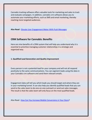 Cannabis tracking software offers valuable tools for marketing and sales to track
and evaluate campaigns. In addition, cannabis crm software allows you to
automate your marketing efforts, such as SMS and email marketing, thereby
reaching more targeted audiences.
Also Read : Elevate User Engagement Meter With Push Messages
CRM Software for Cannabis: Benefits
Here are nine benefits of a CRM system that will help you understand why it is
essential to prioritize managing customer relationships in a strategic and
organized way.
1. Qualified Lead Generation and Quality Improvement
Every person is not a potential lead for your company and will not all respond
positively to the same communications. You can segment leads using the data in
your Cannabis crm software and send them relevant emails.
Engagement data will tell you which leads you should target and where they are
in your marketing funnel. It can also help you identify qualified leads that you can
send to the sales team to do one-on-one outreach or send out sales messages.
The result is that the sales team will only focus on the most qualified leads.
Also Read : How Can You Increase Mobile Conversions in Your Store?
 
