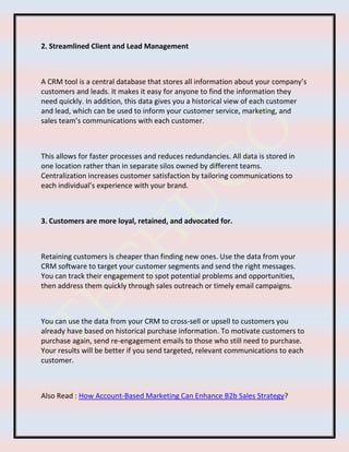 2. Streamlined Client and Lead Management
A CRM tool is a central database that stores all information about your company’s
customers and leads. It makes it easy for anyone to find the information they
need quickly. In addition, this data gives you a historical view of each customer
and lead, which can be used to inform your customer service, marketing, and
sales team’s communications with each customer.
This allows for faster processes and reduces redundancies. All data is stored in
one location rather than in separate silos owned by different teams.
Centralization increases customer satisfaction by tailoring communications to
each individual’s experience with your brand.
3. Customers are more loyal, retained, and advocated for.
Retaining customers is cheaper than finding new ones. Use the data from your
CRM software to target your customer segments and send the right messages.
You can track their engagement to spot potential problems and opportunities,
then address them quickly through sales outreach or timely email campaigns.
You can use the data from your CRM to cross-sell or upsell to customers you
already have based on historical purchase information. To motivate customers to
purchase again, send re-engagement emails to those who still need to purchase.
Your results will be better if you send targeted, relevant communications to each
customer.
Also Read : How Account-Based Marketing Can Enhance B2b Sales Strategy?
 