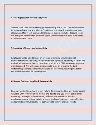 4. Steady growth in revenue and profits
You can track sales and marketing processes using a CRM tool. This will allow you
to see what is working and what isn’t. A tighter process will result in more sales
closings, and fewer lost leads, and more repeat customers. Why? Because teams
can easily set up reminders or follow-ups to communicate with each other at the
most convenient times.
5. Increased efficiency and productivity
Employees will be able to focus on revenue-generating activities and not
mundane tasks like searching for information or repetitive data entry. A solid CRM
tool will allow them to free up their time. In addition, a CRM has everything team
members need. This will enable employees to focus on providing the best
customer experiences and communications for customers, resulting in a better
return on investment for the company.
6. Deeper Customer Insights & Data Analysis
Data can be significant, but it is only helpful if it is organized in a way that makes it
valuable. CRM software offers metrics and data to help you create better email
marketing campaigns, sales outreach, and customer service. In addition,
employees can use reliable data to segment leads and customers more effectively
and optimize communications for each group to achieve the best results.
 