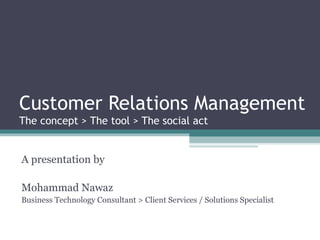 Customer Relations Management The concept > The tool > The social act A presentation by Mohammad Nawaz Business Technology Consultant > Client Services / Solutions Specialist 