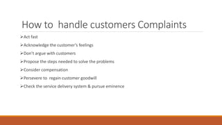 How to handle customers Complaints
Act fast
Acknowledge the customer’s feelings
Don’t argue with customers
Propose the steps needed to solve the problems
Consider compensation
Persevere to regain customer goodwill
Check the service delivery system & pursue eminence
 