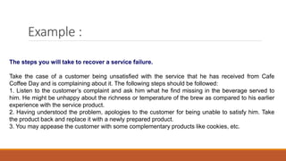 Example :
The steps you will take to recover a service failure.
Take the case of a customer being unsatisfied with the service that he has received from Cafe
Coffee Day and is complaining about it. The following steps should be followed:
1. Listen to the customer’s complaint and ask him what he find missing in the beverage served to
him. He might be unhappy about the richness or temperature of the brew as compared to his earlier
experience with the service product.
2. Having understood the problem, apologies to the customer for being unable to satisfy him. Take
the product back and replace it with a newly prepared product.
3. You may appease the customer with some complementary products like cookies, etc.
 